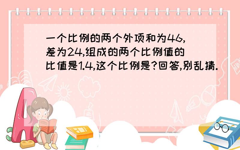 一个比例的两个外项和为46,差为24,组成的两个比例值的比值是1.4,这个比例是?回答,别乱猜.