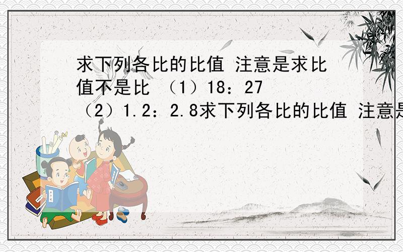 求下列各比的比值 注意是求比值不是比 （1）18：27 （2）1.2：2.8求下列各比的比值 注意是求比值不是比（1）18：27 （2）1.2：2.8