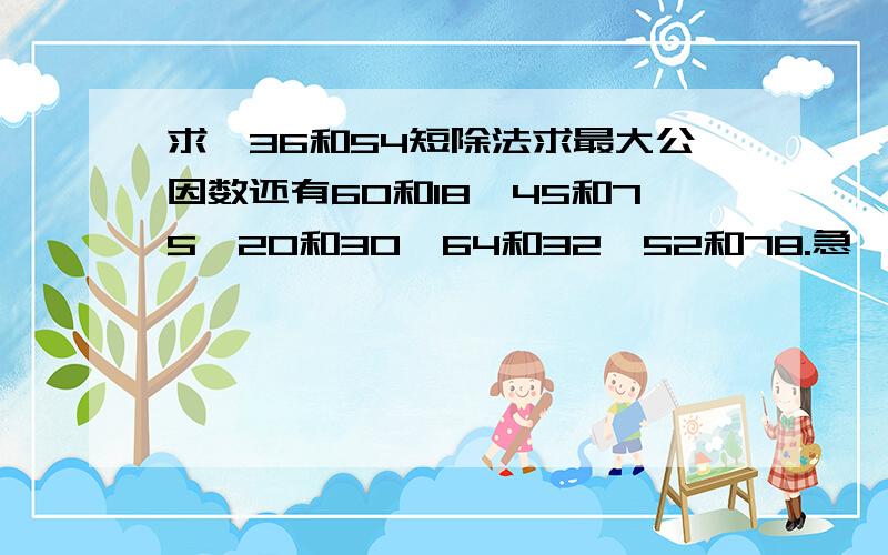 求,36和54短除法求最大公因数还有60和18,45和75,20和30,64和32,52和78.急