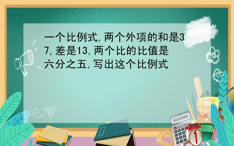 一个比例式,两个外项的和是37,差是13,两个比的比值是六分之五,写出这个比例式