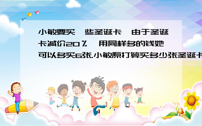 小敏要买一些圣诞卡,由于圣诞卡减价20％,用同样多的钱她可以多买6张.小敏原打算买多少张圣诞卡?减价后的单价是原价的80％,即原单价：现单价=1:0.8用方程解