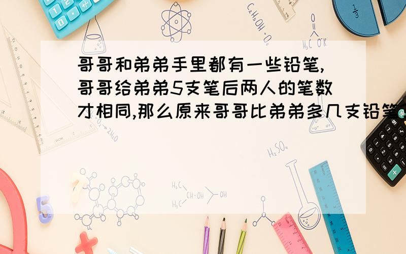 哥哥和弟弟手里都有一些铅笔,哥哥给弟弟5支笔后两人的笔数才相同,那么原来哥哥比弟弟多几支铅笔?列算式.记着要有答案