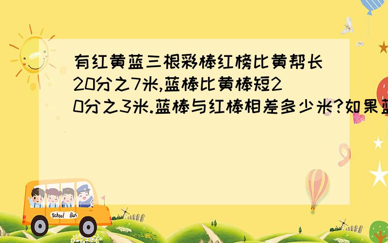 有红黄蓝三根彩棒红榜比黄帮长20分之7米,蓝棒比黄棒短20分之3米.蓝棒与红棒相差多少米?如果蓝棒比黄棒长20分之1米,红棒与蓝帮相差多少米?