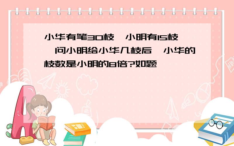 小华有笔30枝,小明有15枝,问小明给小华几枝后,小华的枝数是小明的8倍?如题