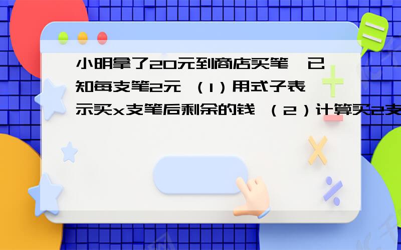 小明拿了20元到商店买笔,已知每支笔2元 （1）用式子表示买x支笔后剩余的钱 （2）计算买2支小明拿了20元到商店买笔,已知每支笔2元（1）用式子表示买x支笔后剩余的钱（2）计算买2支 5支笔