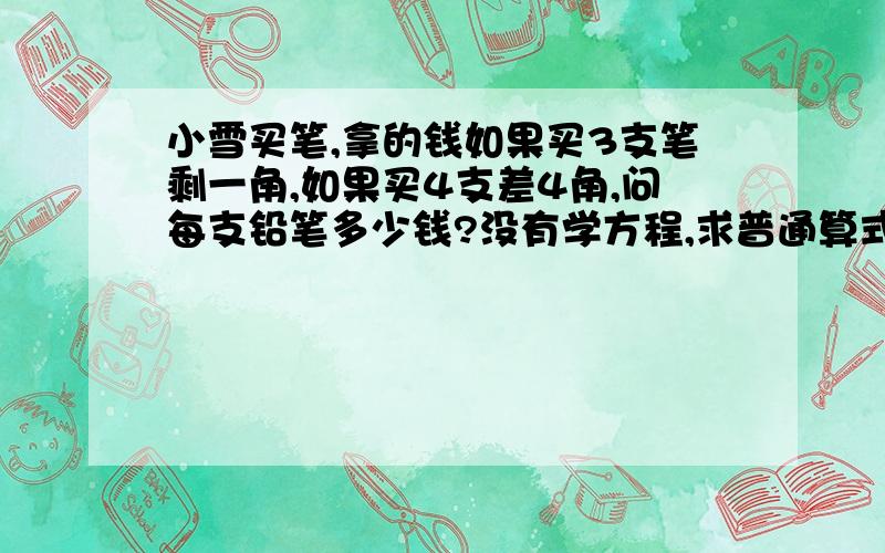 小雪买笔,拿的钱如果买3支笔剩一角,如果买4支差4角,问每支铅笔多少钱?没有学方程,求普通算式,急