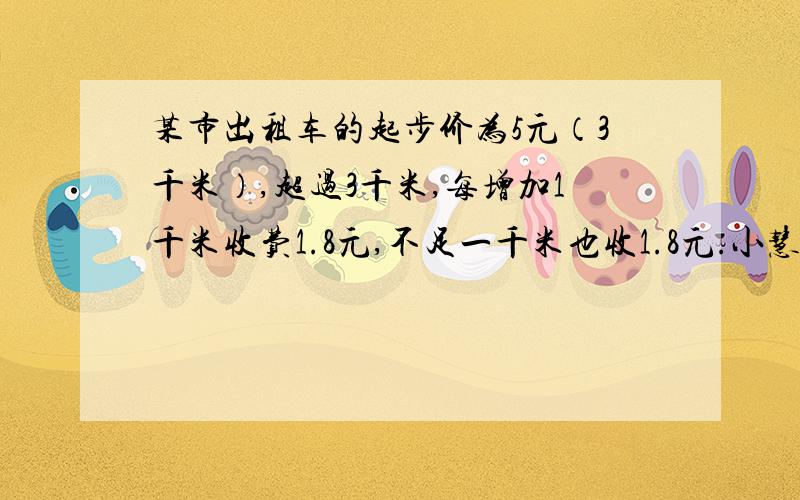 某市出租车的起步价为5元（3千米）,超过3千米,每增加1千米收费1.8元,不足一千米也收1.8元.小慧和爸爸从家去博物馆参观,共付出租车费23元.小慧家到博物馆有多远?