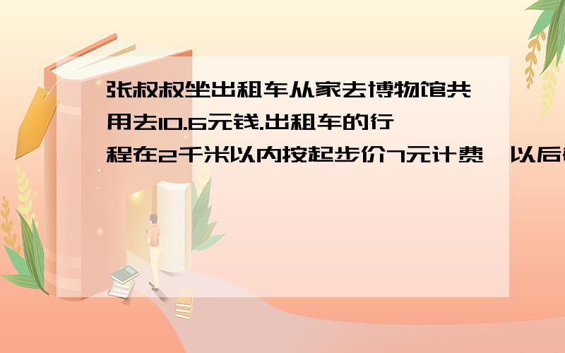 张叔叔坐出租车从家去博物馆共用去10.6元钱.出租车的行程在2千米以内按起步价7元计费,以后每行1千米车费增加1.8元.张叔叔的家的博物馆共多少千米?解方程