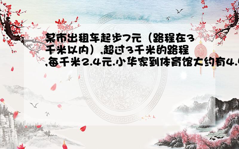 某市出租车起步7元（路程在3千米以内）,超过3千米的路程,每千米2.4元.小华家到体育馆大约有4.5千米,如乘出租车一共需要多少钱?