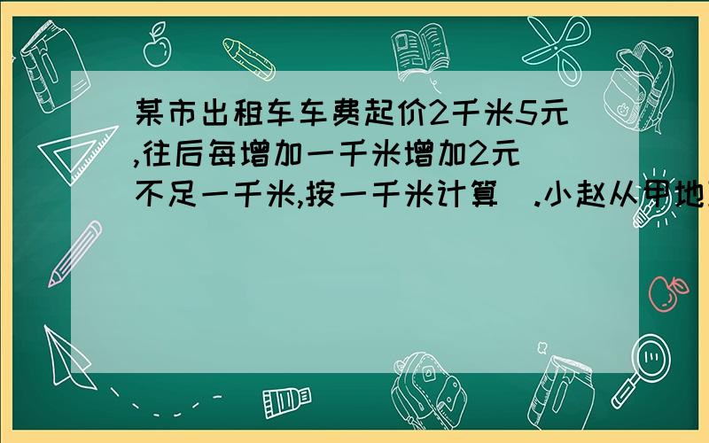 某市出租车车费起价2千米5元,往后每增加一千米增加2元[不足一千米,按一千米计算].小赵从甲地到乙地乘出租工大附中2007年6月3日小升初择校试题