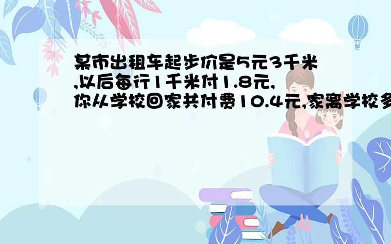 某市出租车起步价是5元3千米,以后每行1千米付1.8元,你从学校回家共付费10.4元,家离学校多少千米?