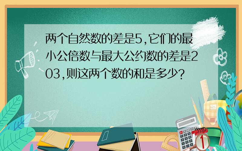 两个自然数的差是5,它们的最小公倍数与最大公约数的差是203,则这两个数的和是多少?