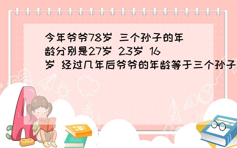 今年爷爷78岁 三个孙子的年龄分别是27岁 23岁 16岁 经过几年后爷爷的年龄等于三个孙子年龄的和?