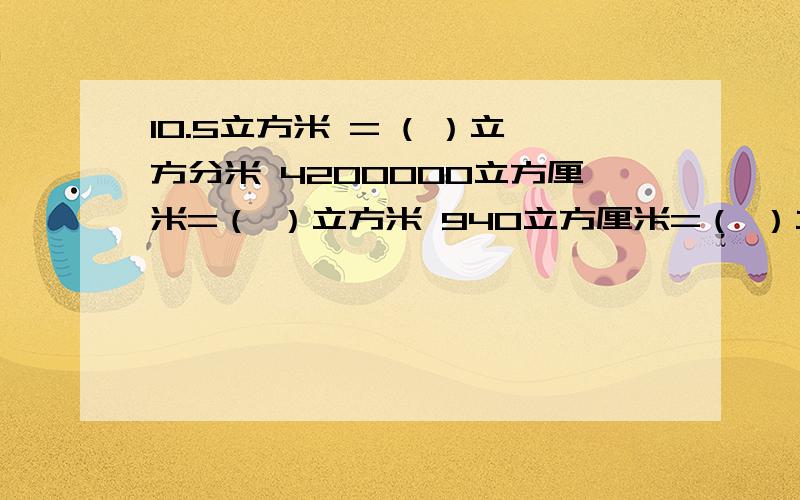 10.5立方米 = ( ）立方分米 4200000立方厘米=（ ）立方米 940立方厘米=（ ）立方分米 0.76升=（ ）毫升900毫升（ ）升 1.09=（ ）立方分米 求解····