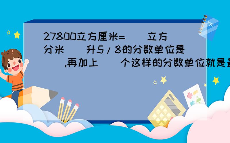 27800立方厘米=()立方分米()升5/8的分数单位是（）,再加上（）个这样的分数单位就是最小的质数.1/7=（）÷（）=7分之（）=14分之（）=（）分之5