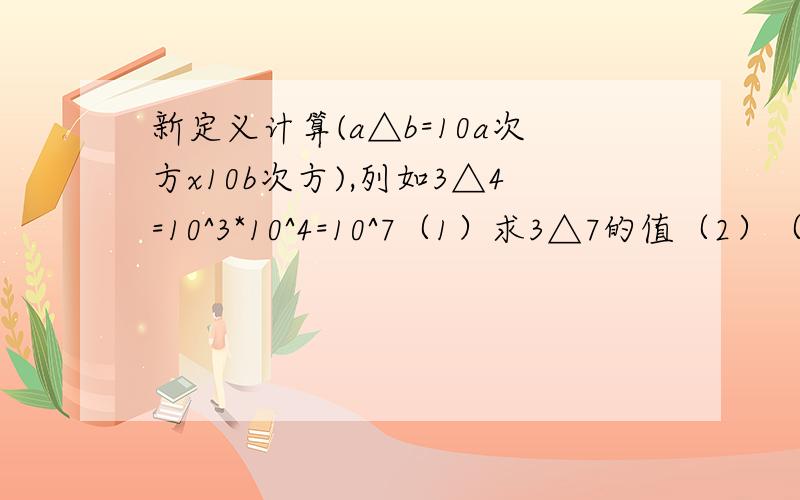 新定义计算(a△b=10a次方x10b次方),列如3△4=10^3*10^4=10^7（1）求3△7的值（2）（m△n)△p与m△(n△p)相等吗?请说明理由.