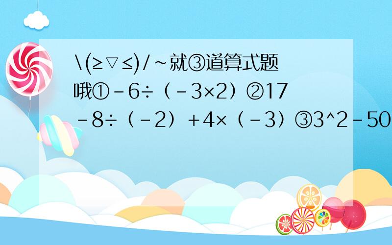 \(≥▽≤)/~就③道算式题哦①-6÷（-3×2）②17-8÷（-2）＋4×（-3）③3^2-50÷(-2)^2×(＋0.1)-1我会给一定的分的,放心