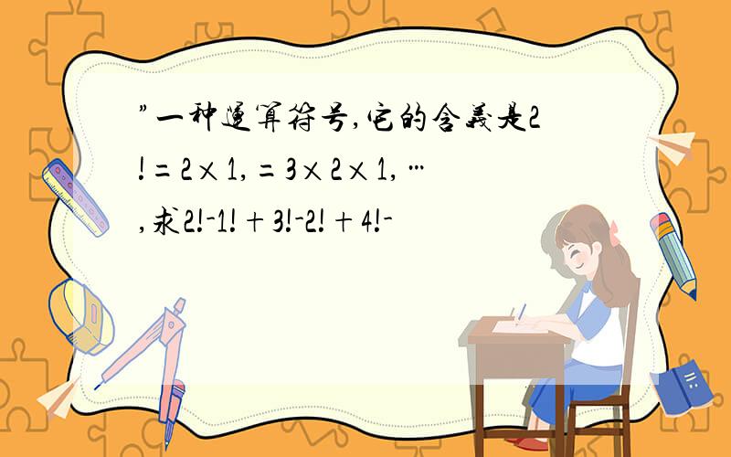 ”一种运算符号,它的含义是2!=2×1,=3×2×1,…,求2!-1!+3!-2!+4!-