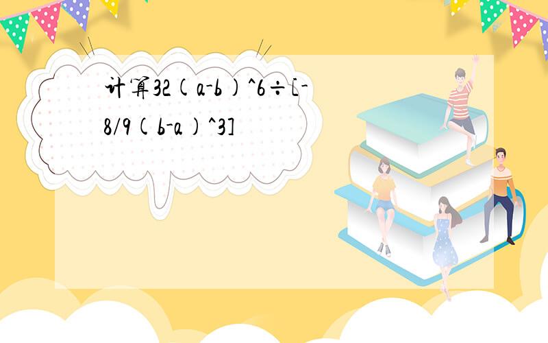 计算32(a-b)^6÷[-8/9(b-a)^3]