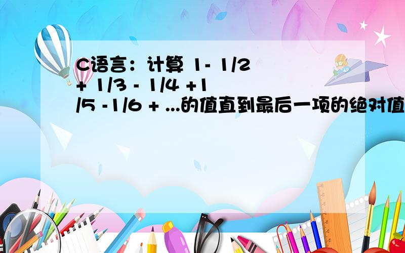 C语言：计算 1- 1/2 + 1/3 - 1/4 +1/5 -1/6 + ...的值直到最后一项的绝对值不大于从键盘输入的某一个正值e.输出计算的结果,保留4位小数