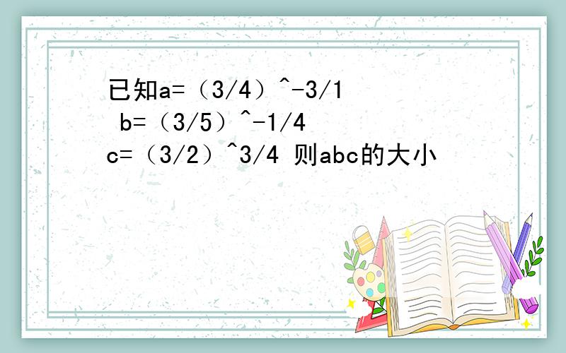 已知a=（3/4）^-3/1 b=（3/5）^-1/4 c=（3/2）^3/4 则abc的大小