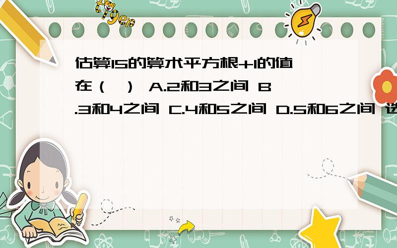 估算15的算术平方根+1的值在（ ） A.2和3之间 B.3和4之间 C.4和5之间 D.5和6之间 选哪个