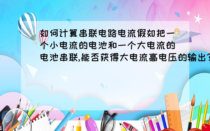 如何计算串联电路电流假如把一个小电流的电池和一个大电流的电池串联,能否获得大电流高电压的输出?例如把一个12V蓄电池与几个1.5V干电池串联出来,能否获得更大电流高电压的电流输出?