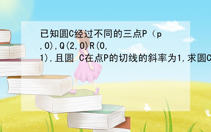 已知圆C经过不同的三点P（p,0),Q(2,0)R(0,1),且圆 C在点P的切线的斜率为1,求圆C的方程.