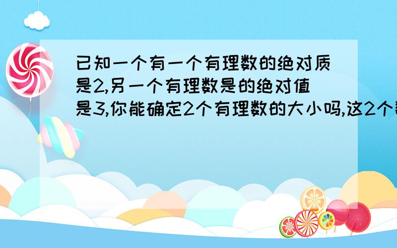 已知一个有一个有理数的绝对质是2,另一个有理数是的绝对值是3,你能确定2个有理数的大小吗,这2个数的大小关系有几种可能性