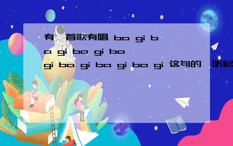 有一首歌有唱 ba gi ba gi ba gi ba gi ba gi ba gi ba gi 这句的,听起来就是这个样子,以前飞车音乐'里出现过