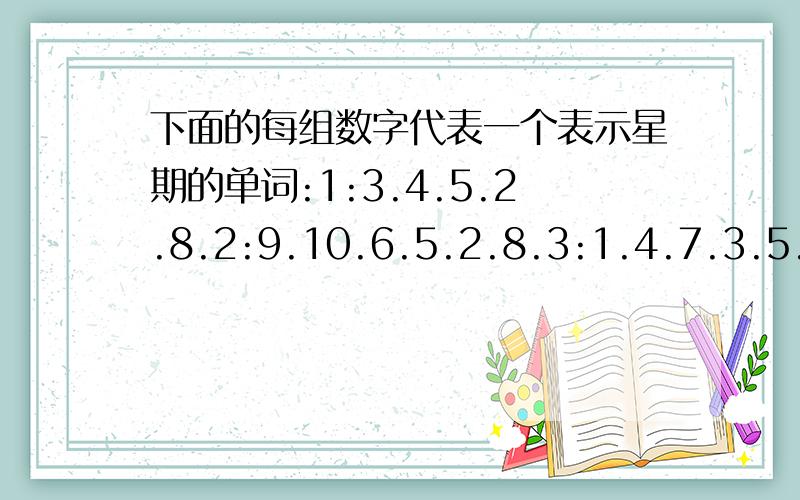 下面的每组数字代表一个表示星期的单词:1:3.4.5.2.8.2:9.10.6.5.2.8.3:1.4.7.3.5.2.8 4:16.7.5.6.7.3.下面的每组数字代表一个表示星期的单词:1:3.4.5.2.8.2:9.10.6.5.2.8.3:1.4.7.3.5.2.84:16.7.5.6.7.3.5.2.8.