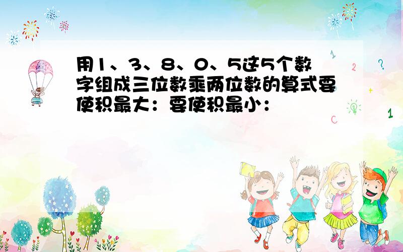 用1、3、8、0、5这5个数字组成三位数乘两位数的算式要使积最大：要使积最小：