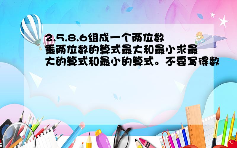 2.5.8.6组成一个两位数乘两位数的算式最大和最小求最大的算式和最小的算式。不要写得数