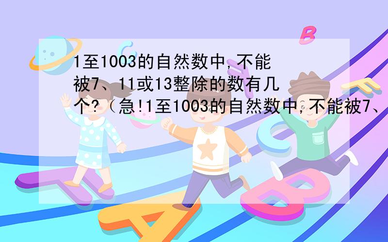 1至1003的自然数中,不能被7、11或13整除的数有几个?（急!1至1003的自然数中,不能被7、11或13整除的数有几个?（急!我要个算式和答案