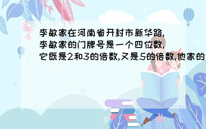 李敏家在河南省开封市新华路,李敏家的门牌号是一个四位数,它既是2和3的倍数,又是5的倍数,他家的门牌号可能是多少?要有算式