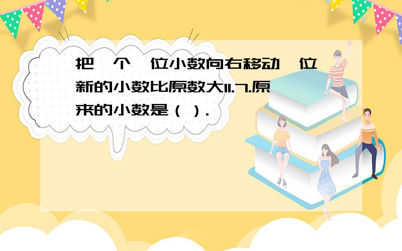 把一个一位小数向右移动一位,新的小数比原数大11.7.原来的小数是（）.