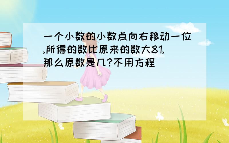 一个小数的小数点向右移动一位,所得的数比原来的数大81,那么原数是几?不用方程