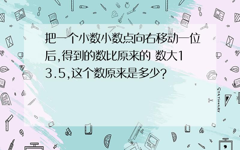 把一个小数小数点向右移动一位后,得到的数比原来的 数大13.5,这个数原来是多少?