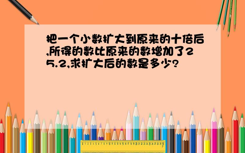 把一个小数扩大到原来的十倍后,所得的数比原来的数增加了25.2,求扩大后的数是多少?