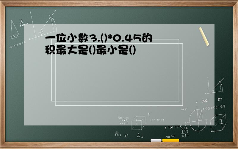 一位小数3.()*0.45的积最大是()最小是()