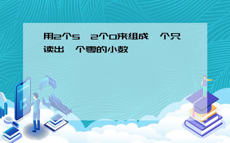 用2个5,2个0来组成一个只读出一个零的小数