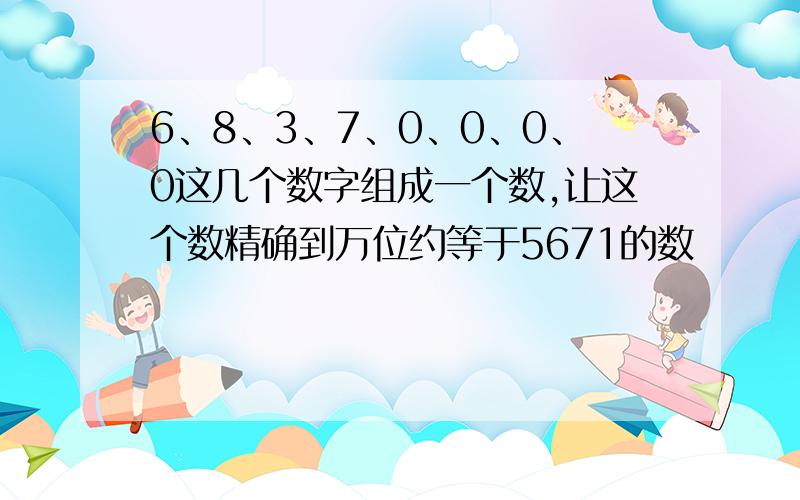 6、8、3、7、0、0、0、0这几个数字组成一个数,让这个数精确到万位约等于5671的数