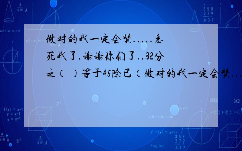 做对的我一定会赞.....急死我了.谢谢你们了..32分之（ ）等于45除已（做对的我一定会赞.....急死我了.谢谢你们了..32分之（  ）等于45除已（  ）等于