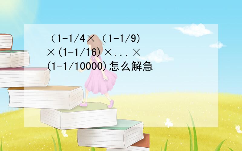 （1-1/4×（1-1/9)×(1-1/16)×...×(1-1/10000)怎么解急