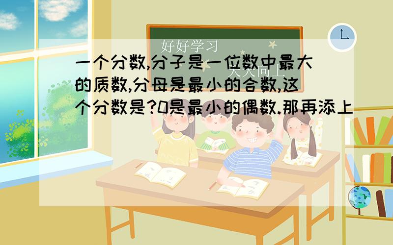 一个分数,分子是一位数中最大的质数,分母是最小的合数,这个分数是?0是最小的偶数.那再添上（ ）个这样的分数单位就是最小的偶数