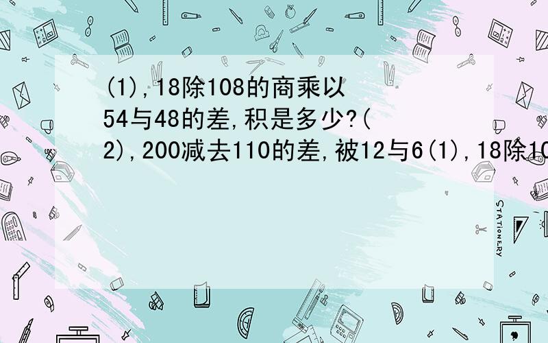 (1),18除108的商乘以54与48的差,积是多少?(2),200减去110的差,被12与6(1),18除108的商乘以54与48的差,积是多少?(2),200减去110的差,被12与6的和除,商是多少?