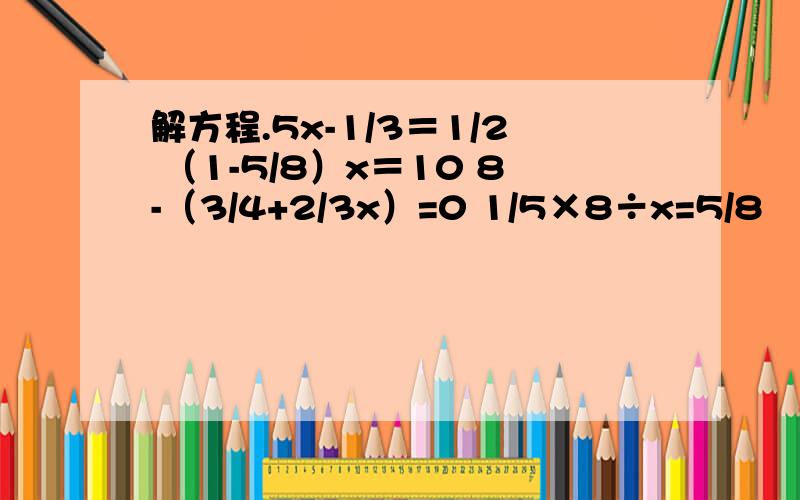 解方程.5x-1/3＝1/2 （1-5/8）x＝10 8-（3/4+2/3x）=0 1/5×8÷x=5/8