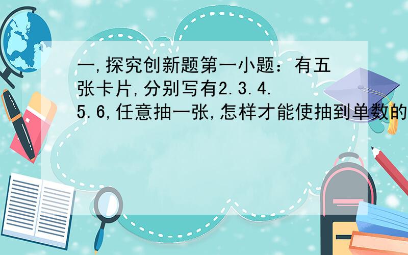 一,探究创新题第一小题：有五张卡片,分别写有2.3.4.5.6,任意抽一张,怎样才能使抽到单数的可能性与抽到双数的可能性相同.第二小题：从卡处0 6 1 8 中,不放回地依次抽取3张,按先后顺序摆成一