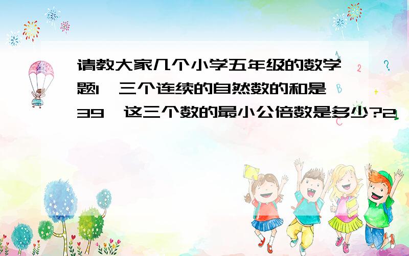 请教大家几个小学五年级的数学题1、三个连续的自然数的和是39,这三个数的最小公倍数是多少?2、有一个长方体,长70cm宽50cm高45cm,如果要切成同样大小的正方体,这个正方体的最大棱长是多少c