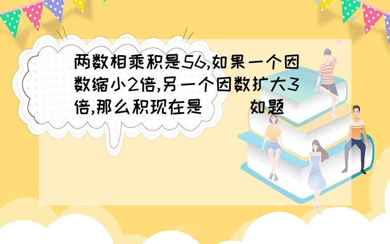 两数相乘积是56,如果一个因数缩小2倍,另一个因数扩大3倍,那么积现在是（ ）如题